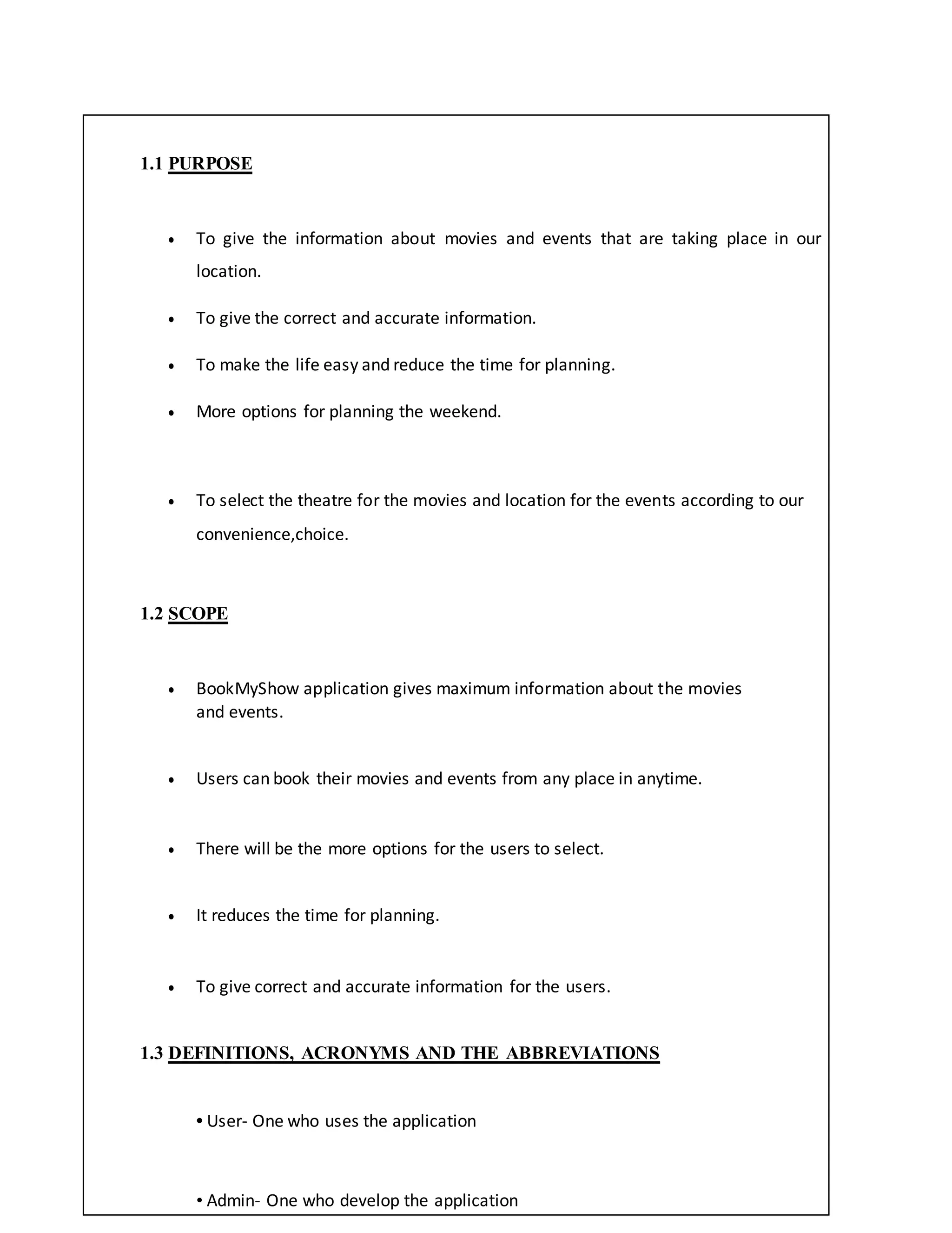 1.1 PURPOSE
 To give the information about movies and events that are taking place in our
location.
 To give the correct and accurate information.
 To make the life easy and reduce the time for planning.
 More options for planning the weekend.
 To select the theatre for the movies and location for the events according to our
convenience,choice.
1.2 SCOPE
 BookMyShow application gives maximum information about the movies
and events.
 Users can book their movies and events from any place in anytime.
 There will be the more options for the users to select.
 It reduces the time for planning.
 To give correct and accurate information for the users.
1.3 DEFINITIONS, ACRONYMS AND THE ABBREVIATIONS
• User- One who uses the application
• Admin- One who develop the application
 
