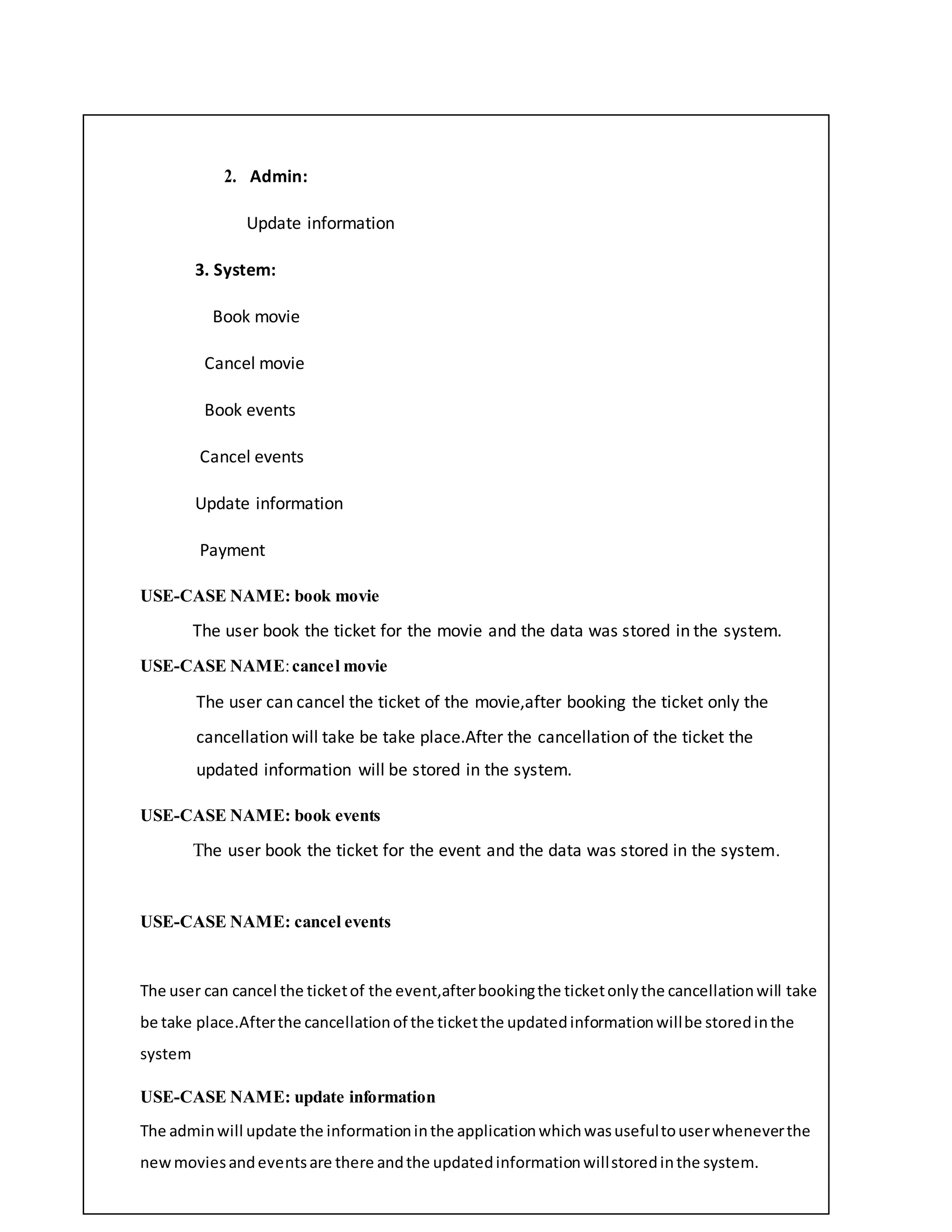 2. Admin:
Update information
3. System:
Book movie
Cancel movie
Book events
Cancel events
Update information
Payment
USE-CASE NAME: book movie
The user book the ticket for the movie and the data was stored in the system.
USE-CASE NAME:cancel movie
The user can cancel the ticket of the movie,after booking the ticket only the
cancellation will take be take place.After the cancellation of the ticket the
updated information will be stored in the system.
USE-CASE NAME: book events
The user book the ticket for the event and the data was stored in the system.
USE-CASE NAME: cancel events
The user can cancel the ticketof the event,afterbookingthe ticketonlythe cancellationwill take
be take place.Afterthe cancellationof the ticketthe updatedinformationwillbe storedinthe
system
USE-CASE NAME: update information
The adminwill update the informationinthe applicationwhichwasusefultouserwheneverthe
newmoviesandeventsare there andthe updatedinformationwillstoredinthe system.
 