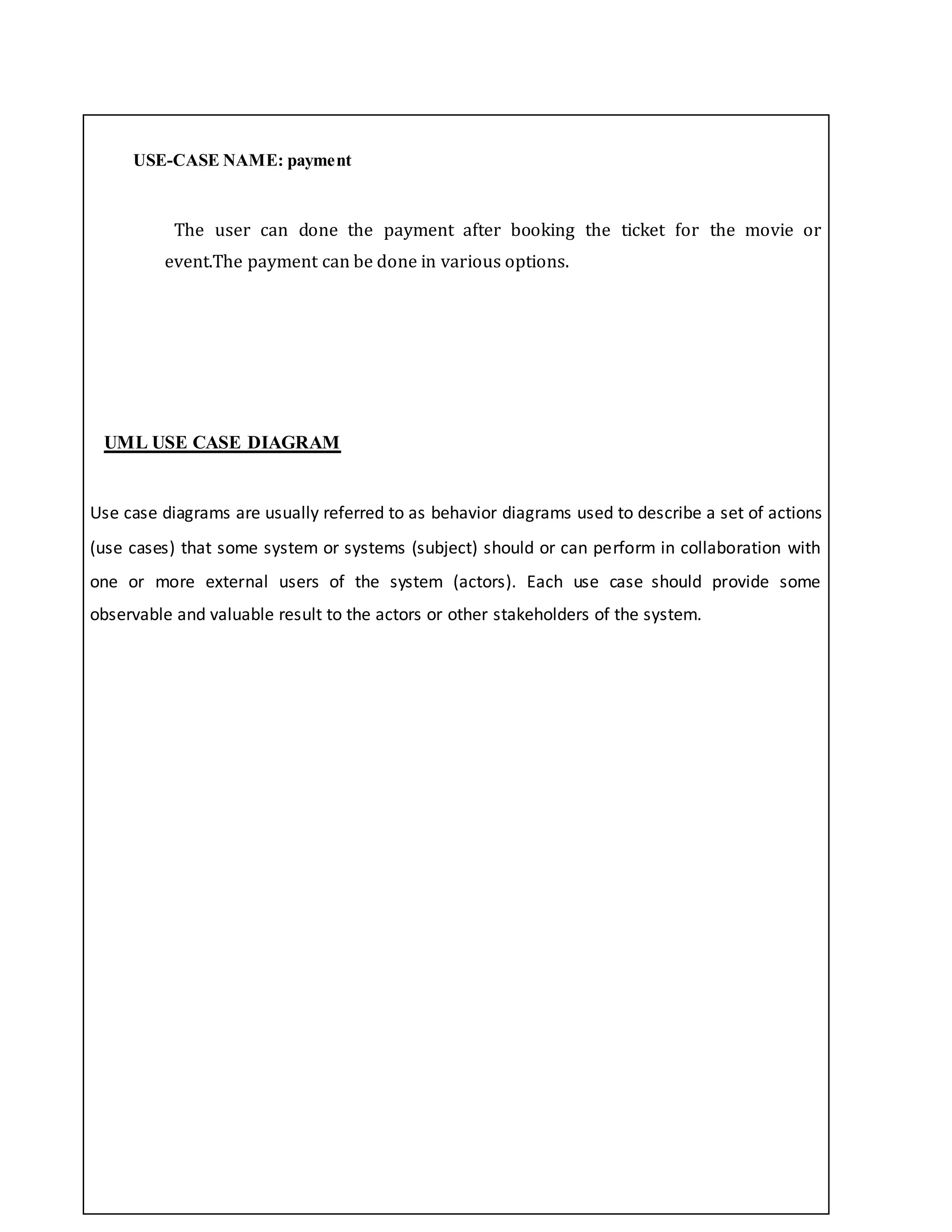 USE-CASE NAME: payment
The user can done the payment after booking the ticket for the movie or
event.The payment can be done in various options.
UML USE CASE DIAGRAM
Use case diagrams are usually referred to as behavior diagrams used to describe a set of actions
(use cases) that some system or systems (subject) should or can perform in collaboration with
one or more external users of the system (actors). Each use case should provide some
observable and valuable result to the actors or other stakeholders of the system.
 