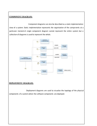 COMPONENT DIAGRAM:
Component diagrams can also be described as a static implementation
view of a system. Static implementation represents the organization of the components at a
particular moment.A single component diagram cannot represent the entire system but a
collection of diagrams is used to represent the whole.
DEPLOYMENT DIAGRAM:
Deployment diagrams are used to visualize the topology of the physical
components of a system where the software components are deployed.
 