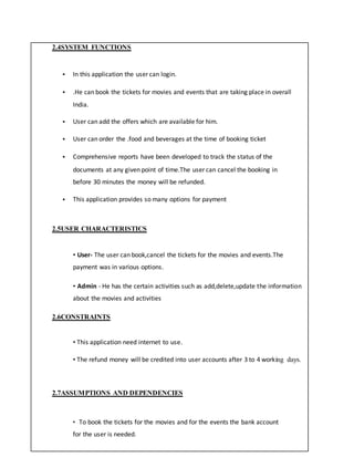 2.4SYSTEM FUNCTIONS
 In this application the user can login.
 .He can book the tickets for movies and events that are taking place in overall
India.
 User can add the offers which are available for him.
 User can order the .food and beverages at the time of booking ticket
 Comprehensive reports have been developed to track the status of the
documents at any given point of time.The user can cancel the booking in
before 30 minutes the money will be refunded.
 This application provides so many options for payment
2.5USER CHARACTERISTICS
• User- The user can book,cancel the tickets for the movies and events.The
payment was in various options.
• Admin - He has the certain activities such as add,delete,update the information
about the movies and activities
2.6CONSTRAINTS
• This application need internet to use.
• The refund money will be credited into user accounts after 3 to 4 working days.
2.7ASSUMPTIONS AND DEPENDENCIES
• To book the tickets for the movies and for the events the bank account
for the user is needed.
 