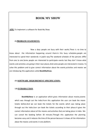 BOOK MY SHOW
AIM: To implement a software for Book My Show.
(I) PROBLEM STATEMENT:
Now a days people are busy with their works.There is no time to
know about the information happening around them.In this busy schedules,people are
interested to spend their weekends in joyful way.The weekend schedule of the persons differ
from one to one.Some people are interested to participate events but they don’t know what
events and activities are going in their near places.And some people are interested in movies.To
solve this problem and to give correct information about the events,activities and movies we
are introducing this application called BookMyShow.
(II) SOFTWARE REQUIREMENT SPECIFICATION:
1.0 INTRODUCTION
BookMyShow is an application which gives information about movies,events
which was through out the India.From this application the user can book the movie
tickets before.And we can book the tickets for the events which was taking place
through out the India.User can book the tickets according to their phase.It gives the
correct information about all the movies and activities that are taking place in India. We
can cancel the booking before 30 minutes.Through this application the planning
becomes easy and it reduces the time of the person because it shows all the information
about the movies and events in one platform.
 