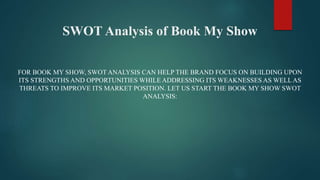 SWOT Analysis of Book My Show
FOR BOOK MY SHOW, SWOT ANALYSIS CAN HELP THE BRAND FOCUS ON BUILDING UPON
ITS STRENGTHS AND OPPORTUNITIES WHILE ADDRESSING ITS WEAKNESSES AS WELLAS
THREATS TO IMPROVE ITS MARKET POSITION. LET US START THE BOOK MY SHOW SWOT
ANALYSIS:
 