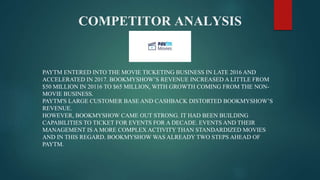 COMPETITOR ANALYSIS
PAYTM ENTERED INTO THE MOVIE TICKETING BUSINESS IN LATE 2016 AND
ACCELERATED IN 2017. BOOKMYSHOW’S REVENUE INCREASED A LITTLE FROM
$50 MILLION IN 20116 TO $65 MILLION, WITH GROWTH COMING FROM THE NON-
MOVIE BUSINESS.
PAYTM'S LARGE CUSTOMER BASE AND CASHBACK DISTORTED BOOKMYSHOW’S
REVENUE.
HOWEVER, BOOKMYSHOW CAME OUT STRONG. IT HAD BEEN BUILDING
CAPABILITIES TO TICKET FOR EVENTS FOR A DECADE. EVENTS AND THEIR
MANAGEMENT IS A MORE COMPLEX ACTIVITY THAN STANDARDIZED MOVIES
AND IN THIS REGARD. BOOKMYSHOW WAS ALREADY TWO STEPS AHEAD OF
PAYTM.
 