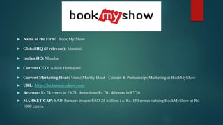  Name of the Firm: Book My Show
 Global HQ (if relevant): Mumbai
 Indian HQ: Mumbai
 Current CEO: Ashish Hemrajani
 Current Marketing Head: Vamsi Murthy Head - Content & Partnerships Marketing at BookMyShow
 URL: https://in.bookmyshow.com/
 Revenue: Rs 74 crores in FY21, down from Rs 701.40 crore in FY20
 MARKET CAP: SAIF Partners invests USD 25 Million i.e. Rs. 150 crores valuing BookMyShow at Rs.
1000 crores.
 