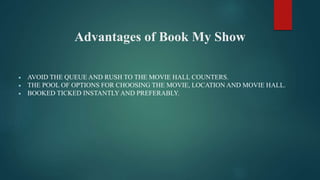 Advantages of Book My Show
 AVOID THE QUEUE AND RUSH TO THE MOVIE HALL COUNTERS.
 THE POOL OF OPTIONS FOR CHOOSING THE MOVIE, LOCATION AND MOVIE HALL.
 BOOKED TICKED INSTANTLY AND PREFERABLY.
 