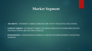 Market Segment
• SEGMENT - INTERNET USERS LOOKING FOR EVENT TICKETING SOLUTIONS.
• TARGET GROUP - INTERNET USERS UTILIZING SERVICES TO PERFORM ONLINE
TRANSACTIONS LIKE BUYING TICKETS.
• POSITIONING - POSITIONED AS INDIA’S LARGEST ENTERTAINMENT TICKETING
WEBSITE.
 
