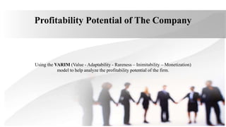 Profitability Potential of The Company
Using the VARIM (Value - Adaptability - Rareness – Inimitability – Monetization)
model to help analyze the profitability potential of the firm.
 