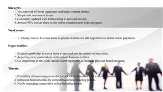 Strengths:
1. Vast network of event organizers and major cinema chains.
2. Simple and convenient to use.
3. Constantly updated with forthcoming events and movies.
4. Around 90% market share in the online entertainment ticketing space.
Weaknesses:
– 1. Mostly limited to urban areas as people in India are still apprehensive about online payments.
Opportunities:
1. Expand capabilities to cover more events and movies across various cities.
2. Acquiring more partnerships with various business entities.
3. Co-organizing events with various event organizers to increase physical brand presence.
Threats:
1. Possibility of mismanagement due to lack of coordination with event organizers
2. Improved functionalities by competitive online ticketing portals
3. Newly emerging competitive online ticketing portals
 