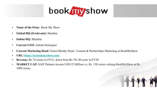 • Name of the Firm: Book My Show
• Global HQ (if relevant): Mumbai
• Indian HQ: Mumbai
• Current CEO: Ashish Hemrajani
• Current Marketing Head: Vamsi Murthy Head - Content & Partnerships Marketing at BookMyShow
• URL: https://in.bookmyshow.com/
• Revenue: Rs 74 crores in FY21, down from Rs 701.40 crore in FY20
• MARKET CAP: SAIF Partners invests USD 25 Million i.e. Rs. 150 crores valuing BookMyShow at Rs.
1000 crores.
 