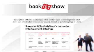 BookMyShow is Mumbai based company which is India’s largest ecommerce platform which
allows users to book tickets for movies and various events such as sports through App or website.
 