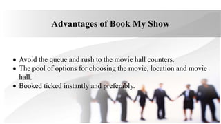 Advantages of Book My Show
 Avoid the queue and rush to the movie hall counters.
 The pool of options for choosing the movie, location and movie
hall.
 Booked ticked instantly and preferably.
 