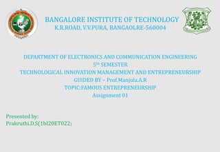 BANGALORE INSTITUTE OF TECHNOLOGY
K.R.ROAD, V.V.PURA, BANGAOLRE-560004
DEPARTMENT OF ELECTRONICS AND COMMUNICATION ENGINEERING
5th SEMESTER
TECHNOLOGICAL INNOVATION MANAGEMENT AND ENTREPRENEURSHIP
GUIDED BY – Prof.Manjula.A.R
TOPIC:FAMOUS ENTREPRENEURSHIP
Assignment 01
Presented by:
Prakruthi.D.S(1bI20ET022)
 