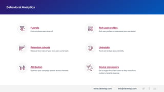 Behavioral Analytics
Attribution
Rich user profilesFunnels
Retention cohorts Uninstalls
Find out where users drop off. Rich user profiles to understand your user better.
Measure how many of your new users come back. Track and analyze app uninstalls.
Optimize your campaign spends across channels.
Device crossovers
Get a single view of the users as they move from
mobile to tablet to desktop.
www.clevertap.com info@clevertap.com
 