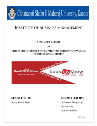 1 | P a g e
INSTITUTE OF BUSINESS MANAGEMENT
A PROJECT REPORT
ON
“THE STUDY OF BRAND DEVELOPMENTOF BOOK MY SHOW (BMS)
THROUGH SOCIAL MEDIA”
SUMITTED TO: SUBMITTED BY:
Neeraj Kumar Singh Sheelendra Pratap Singh
BBA-6th sem
Roll No. 0703793
 