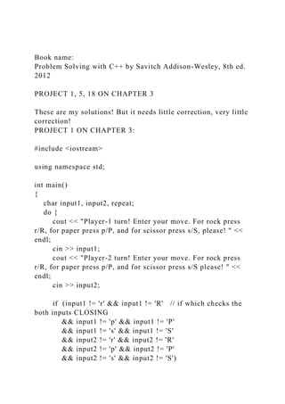 Book name:
Problem Solving with C++ by Savitch Addison-Wesley, 8th ed.
2012
PROJECT 1, 5, 18 ON CHAPTER 3
These are my solutions! But it needs little correction, very little
correction!
PROJECT 1 ON CHAPTER 3:
#include <iostream>
using namespace std;
int main()
{
char input1, input2, repeat;
do {
cout << "Player-1 turn! Enter your move. For rock press
r/R, for paper press p/P, and for scissor press s/S, please! " <<
endl;
cin >> input1;
cout << "Player-2 turn! Enter your move. For rock press
r/R, for paper press p/P, and for scissor press s/S please! " <<
endl;
cin >> input2;
if (input1 != 'r' && input1 != 'R' // if which checks the
both inputs CLOSING
&& input1 != 'p' && input1 != 'P'
&& input1 != 's' && input1 != 'S'
&& input2 != 'r' && input2 != 'R'
&& input2 != 'p' && input2 != 'P'
&& input2 != 's' && input2 != 'S')
 
