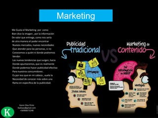 Marketing
Me Gusta el Marketing por como
Bien dice la imagen , por la información
De valor que entrega, como nos sería
de otra manera el poder encontrar
Nuevos mercados, nuevas necesidades
Que atender para las personas, si no
Conocemos a quién ni donde podremos
Vender.
Las nuevas tendencias que surgen, hacia
Donde apuntaremos, que es realmente
Donde podemos hacer publicidad efectiva
Para nuestros consumidores .
Es por eso que en mi cabeza , vuela la
Necesidad de conocer más sobre una
Rama en especifica de la publicidad.

K

Karen Díaz Pinto
Kadiaaz@gmail.com
+56966673248

 
