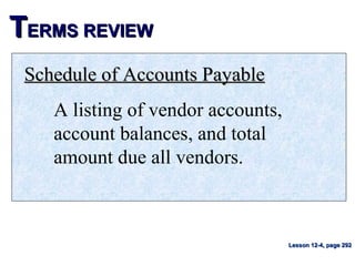 TTERMS REVIEWERMS REVIEW
Schedule of Accounts PayableSchedule of Accounts Payable
A listing of vendor accounts,
account balances, and total
amount due all vendors.
Lesson 12-4, page 292Lesson 12-4, page 292
 