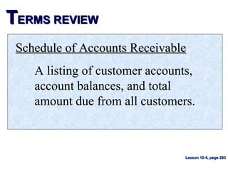 TTERMS REVIEWERMS REVIEW
Schedule of Accounts ReceivableSchedule of Accounts Receivable
A listing of customer accounts,
account balances, and total
amount due from all customers.
Lesson 12-4, page 293Lesson 12-4, page 293
 