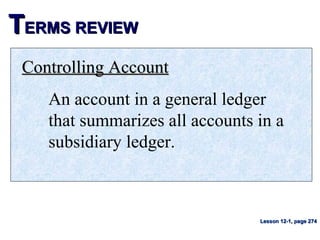 TTERMS REVIEWERMS REVIEW
Controlling AccountControlling Account
An account in a general ledger
that summarizes all accounts in a
subsidiary ledger.
Lesson 12-1, page 274Lesson 12-1, page 274
 