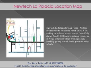 Newtech La Palacia Greater Noida (West) is
available in the residential haven of NCR for
making each dream home a reality. Beautifully
drawn 2 and 3 BHK Apartments are coming up
in Noida Extension which promises a very
soothing gallery to walk in the greens of Noida
suburb.

For More Info call @ 9212788666
visit:-http://www.atninfratech.com/newtech-la-palacia/

 