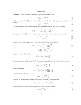 Soluciones
Problema 1: Para rotaciones que actúan sobre spinores, sabemos que:
U(θ) = e− i
~
~
2 ~
σ·n̂θ
(64)
donde n̂ es la dirección del eje de rotación. En este caso, n̂ = x̂, con lo que obtenemos de la ecuación
anterior:
U(θ) = e− i
~ ~σx
θ
2 (65)
Pero como vimos en la ayudantı́a anterior, esto puede ser expandido de la forma siguiente:
U(θ) = 1 − iσx
θ
2
+
1
2!

−iσx
θ
2
2
+ ... (66)
Ahora, podemos simplificar esta ecuación simplemente considerando las siguientes igualdades:
σ2
x = σ4
x = ... = 1 (67)
σ3
x = σx (68)
Luego, es muy sencillo separar esto y obtener la simplificación correspondiente:
U(θ) = 1 −
1
2

θ
2
2
+
1
4!

θ
2
4
− ... (69)
− iσx
θ
2
+
1
3!

θ
2
3
+ ...
!
Luego, es evidente el resultado:
U(θ) = cos
θ
2
− iσxsin
θ
2
(70)
(b) Considerando el estado inicial (10)T
, autoestado spin up del operador Sz. El estado rotado es:
|ξ+iθ = e−i ~
2
σx
~ θ

1
0

(71)
Luego, tenemos que:
|ξ+iθ =

cos
θ
2
− iσxsin
θ
2
 
1
0

(72)
El estado queda dado por:
|ξ+iθ =

cosθ
2
−isinθ
2

(73)
Entonces, las probabilidades de medir ±~
2 según el nuevo eje z0
están dadas por:
P+ = cos2 θ
2
P− = sin2 θ
2
(74)
¿Cómo calculamos el valor de expectación de Sz0 entre estados originales:
Sz0 = e
i
2 σxθ
Sze− i
2 σxθ
(75)
9
 