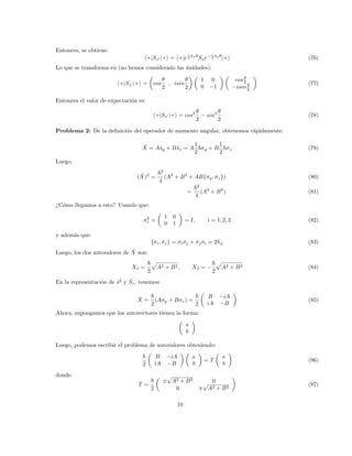 Entonces, se obtiene:
h+|Sz0 |+i = h+|e
i
2 σxθ
Sze− i
2 σxθ
|+i (76)
Lo que se transforma en (no hemos considerado las únidades):
h+|Sz0 |+i =

cos
θ
2
, isin
θ
2
 
1 0
0 −1
 
cosθ
2
−isinθ
2

(77)
Entonces el valor de expectación es:
h+|Sz0 |+i = cos2 θ
2
− sin2 θ
2
(78)
Problema 2: De la definición del operador de momento angular, obtenemos rápidamente:
X̂ = Aŝy + Bŝz = A
1
2
~σy + B
1
2
~σz (79)
Luego,
(X̂)2
=
~2
4
(A2
+ B2
+ AB{σy, σz}) (80)
=
~2
4
(A2
+ B2
) (81)
¿Cómo llegamos a esto? Usando que:
σ2
i =

1 0
0 1

= I, i = 1, 2, 3 (82)
y además que:
{σi, σj} = σiσj + σjσi = 2δij (83)
Luego, los dos autovalores de X̂ son:
X1 =
~
2
p
A2 + B2, X2 = −
~
2
p
A2 + B2 (84)
En la representación de ŝ2
y Ŝz, tenemos:
X̂ =
~
2
(Aσy + Bσz) =
~
2

B −iA
iA −B

(85)
Ahora, supongamos que los autovectores tienen la forma:

a
b

Luego, podemos escribir el problema de autovalores obteniendo:
~
2

B −iA
iA −B
 
a
b

= T

a
b

(86)
donde:
T =
~
2

±
√
A2 + B2 0
0 ∓
√
A2 + B2

(87)
10
 