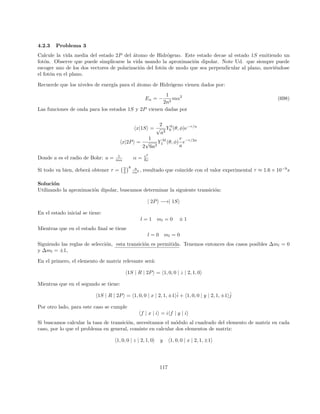 Problemas
1. Encuentre el resultado para la corrección a segundo orden de la energı́a del estado fundamental de un
oscilador armónico perturbado por un término λx4
, i.e.
E0(λ) = 1 +
3
4
λ −
21
16
λ2
+ ...
donde, en aras de la simplicidad, se ha escogido ~ = 2M = k/2 = 1, siendo H0 el hamiltoniano de
un oscilador armónico de masa M y constante k. De este modo el espectro no perturbado viene dado
simplemente por E0
n = 2n + 1.
2. Un oscilador armónico 1-dimensional que posee carga eléctrica e se localiza en presencia de un campo
eléctrico externo uniforme ~
E = E0x̂. El hamiltoniano del sistema viene dado por:
H = −
~2
2m
d2
dx2
+
1
2
mω2
− eEx
(a) Calcule los niveles de energı́a corregidos a segundo orden y la función de onda a primer orden en teorı́a
de perturbaciones y compare con el resultado exacto. Es decir debe resolver el problema en forma exacta
y verificar, en este caso, las bondades de teorı́a de perturbaciones.
3. Un sistema de dos niveles. Considere el hamiltoniano:
H = H0 + λH0
con
H0 =

E1 0
0 E2

(167)
y
H0
=

0 ia
−ia 0

(168)
(a) Resuelva en forma exacta los autovalores y autoestados.
(b) Resuelva tanto los autovalores como las autofunciones a segundo orden usando teorı́a de perturbaciones.
¿ Cómo se comparan los autovalores exactos con los que ha obtenido mediante teorı́a de perturbaciones?
21
 