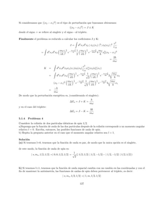 Soluciones
Problema 1:
En primer lugar, anotaremos identidades importantes. En la parte (a) necesitaremos:
In(λ) =
Z λ
0
dxxn
e−x
= n! 1 − e−λ
n
X
v=0
λv
v!
!
(195)
En la parte (b), será necesario, conocer las funciones de onda correspondiente:
ψ100(r) = (πa3
0)−1/2
e−r/a0
(196)
ψ200(r) = (32πa3
0)−1/2
(2 − r/a0)e−r/2a0
(197)
ψ210(r) = (32πa3
0)−1/2
(r/a0)e−r/2a0
(198)
Ahora, asumiendo una densidad de carga eléctrica uniforme, tenemos:
ρ =
|e|
4
3 πR3
(199)
y si utilizamos la ley de Coulomb para el potencial electrostático, tenemos:
VR(r) = −
3e2
4πR3
Z
r≤R
d3
r0 1
|~
r0 − ~
r|
(200)
= −
3e2
2R3
Z R
r
dr0
r02
Z 1
−1
(dcosθ)
1
√
r2 + r02 − 2rr0cosθ
(201)
O, separando por sectores:
VR(r) = −
e2
r
r  R (202)
VR(r) = −
e2
R

3
2
−
1
2
 r
R
2

r ≤ R (203)
La diferencia con el potencial de coulomb tipo punto estándar es:
∆V (r) = 0 r  R (204)
∆V (r) = e2

1
r
+
1
2
r2
R3
−
3
2R

r ≤ R (205)
Entonces, la corrección a primer orden a la energı́a del ground-state será
E
(1)
10 = h100|∆V |100i (206)
=
1
4πa3
0
Z
d3
re−2r/a0
∆V (r) (207)
=
e2
a0
Z λ
0
dxe2x

x +
x4
2λ3
−
3x2
2λ

(208)
31
 