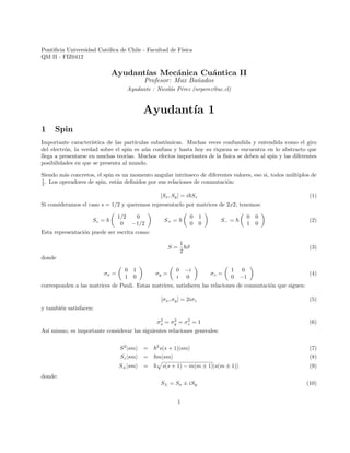 Pontificia Universidad Católica de Chile - Facultad de Fı́sica
QM II - FIZ0412
Ayudantı́as Mecánica Cuántica II
Profesor: Max Bañados
Ayudante : Nicolás Pérez (nrperez@uc.cl)
Ayudantı́a 1
1 Spin
Importante caracterı́stica de las partı́culas subatómicas. Muchas veces confundida y entendida como el giro
del electrón, la verdad sobre el spin es aún confusa y hasta hoy su riqueza se encuentra en lo abstracto que
llega a presentarse en muchas teorı́as. Muchos efectos importantes de la fı́sica se deben al spin y las diferentes
posibilidades en que se presenta al mundo.
Siendo más concretos, el spin es un momento angular intrı́nseco de diferentes valores, eso si, todos múltiplos de
1
2 . Los operadores de spin, están definidos por sus relaciones de conmutación:
[Sx, Sy] = i~Sz (1)
Si consideramos el caso s = 1/2 y queremos representarlo por matrices de 2x2, tenemos:
Sz = ~

1/2 0
0 −1/2

S+ = ~

0 1
0 0

S− = ~

0 0
1 0

(2)
Esta representación puede ser escrita como:
S =
1
2
~~
σ (3)
donde
σx =

0 1
1 0

σy =

0 −i
i 0

σz =

1 0
0 −1

(4)
corresponden a las matrices de Pauli. Estas matrices, satisfacen las relaciones de conmutación que siguen:
[σx, σy] = 2iσz (5)
y también satisfacen:
σ2
x = σ2
y = σ2
z = 1 (6)
Ası́ mismo, es importante considerar las siguientes relaciones generales:
S2
|smi = ~2
s(s + 1)|smi (7)
Sz|smi = ~m|smi (8)
S±|smi = ~
p
s(s + 1) − m(m ± 1)|s(m ± 1)i (9)
donde:
S± = Sx ± iSy (10)
1
 