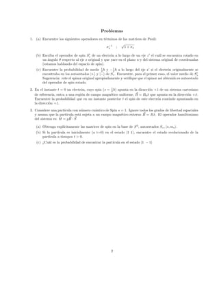 Problemas
1. (a) Encuentre los siguientes operadores en términos de las matrices de Pauli:
σ−1
x ;
√
1 + σx
(b) Escriba el operador de spin S0
z de un electrón a lo largo de un eje z0
el cuál se encuentra rotado en
un ángulo θ respecto al eje z original y que yace en el plano x-y del sistema original de coordenadas
(estamos hablando del espacio de spin).
(c) Encuentre la probabilidad de medir 1
2 ~ y −1
2 ~ a lo largo del eje z’ si el electrón originalmente se
encontraba en los autoestados |+i y |−i de Sz. Encuentre, para el primer caso, el valor medio de S0
z
Sugerencia: rote el spinor original apropiadamente y verifique que el spinor ası́ obtenido es autoestado
del operador de spin rotado.
2. En el instante t = 0 un electrón, cuyo spin (s = 1
2 ~) apunta en la diracción +ẑ de un sistema cartesiano
de referencia, entra a una región de campo magnético uniforme, ~
B = B0x̂ que apunta en la dirección +x̂.
Encuentre la probabilidad que en un instante posterior t el spin de este electrón continúe apuntando en
la dirección +ẑ.
3. Considere una partı́cula con número cuántico de Spin s = 1. Ignore todos los grados de libertad espaciales
y asuma que la partı́cula está sujeta a un campo magnético externo ~
B = Bx̂. El operador hamiltoniano
del sistema es: H = g ~
B · ~
S
(a) Obtenga explı́citamente las matrices de spin en la base de S2
, autoestados Sz, |s, msi.
(b) Si la partı́cula es inicialmente (a t=0) en el estado |1 1i, encuentre el estado evolucionado de la
partı́cula a tiempos t  0.
(c) ¿Cuál es la probabilidad de encontrar la partı́cula en el estado |1 − 1i
2
 