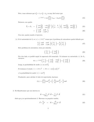 Pero, como sabemos que σ2
y = 1 y σ3
y = σy, es muy fácil notar que:
e− i
2 σyθ
= cos

θ
2

12x2 − iσysin

θ
2

(24)
Entonces, nos queda:
b
Sz = Sz0 =

cos θ
2

−sin θ
2

sin θ
2

cos θ
2

 
1 0
0 −1
 
cos θ
2

sin θ
2

−sin θ
2

cos θ
2


(25)
=

cosθ sinθ
sinθ −cosθ

(26)
Con esto, queda resuelto el ejercicio.
(c) Si el autoestado de Sz es |+i = ( 1 0 )T
vemos que el problema de autovalores queda definido por:
~
2

cosθ sinθ
sinθ −cosθ
 
C1
C2

=
~
2

C1
C2

(27)
Este problema de autovalores, tiene por solución:

C1
C2

=

cosθ
2
ainθ
2

(28)
Por otro lado, es posible seguir la sugerencia del enunciado. Si teniamos un autoestado |+i de Sz,
entonces:
Ψ = e− i
2 σyθ

1
0

=

cosθ
2 −sinθ
2
sinθ
2 cosθ
2

=

cosθ
2
sinθ
2

(29)
Luego, la probabilidad de medir |+i es cos2 θ
2 .
Si tenı́amos el estado |−i = ( 0 1 )T
→ Ψ = ( −sinθ
2 cosθ
2 )T
y la probabilidad de medir |+i = sin2 θ
2
Finalmente, para calcular el valor de expectación, hacemos:
hSz0 i =

~
2

cos2 θ
2
+

−
~
2

sin2 θ
2
=
~
2
cosθ (30)
2. EL Hamiltoniano que nos interesa es:
H = g
e
2mec
~
S · ~
B =
e
mec
~
S · ~
B (31)
dado que g es aproximadamente 2. Hacemos un pequeño cambio,
~
S =
~
2
~
σ → H =
e~
2mec
~
σ · ~
B (32)
4
 