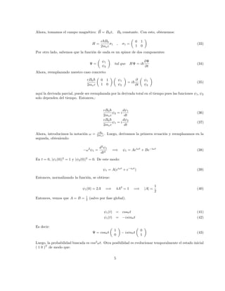 Ahora, tomamos el campo magnético: ~
B = B0x̂, B0 constante. Con esto, obtenemos:
H =
e~B0
2mec
σ1 , σ1 =

0 1
1 0

(33)
Por otro lado, sabemos que la función de onda es un spinor de dos componentes:
Ψ =

ψ1
ψ2

tal que HΨ = i~
∂Ψ
∂t
(34)
Ahora, reemplazando nuestro caso concreto:
eB0~
2mec

0 1
1 0
 
ψ1
ψ2

= i~
∂
∂t

ψ1
ψ2

(35)
aquı́ la derivada parcial, puede ser reemplazada por la derivada total en el tiempo pues las funciones ψ1, ψ2
solo dependen del tiempo. Entonces,:
eB0~
2mec
ψ2 = i
dψ1
dt
(36)
eB0~
2mec
ψ1 = i
dψ2
dt
(37)
Ahora, introducimos la notación ω = eB0
2mec . Luego, derivamos la primera ecuación y reemplazamos en la
segunda, obteniendo:
−ω2
ψ1 =
d2
ψ1
dt2
=⇒ ψ1 = Aeiωt
+ Be−iωt
(38)
En t = 0, |ψ1(0)|2
= 1 y |ψ2(0)|2
= 0. De este modo:
ψ1 = A(eiωt
+ e−iωt
) (39)
Entonces, normalizando la función, se obtiene:
ψ1(0) = 2A =⇒ 4A2
= 1 =⇒ |A| =
1
2
(40)
Entonces, vemos que A = B = 1
2 (salvo por fase global).
ψ1(t) = cosωt (41)
ψ1(t) = −isinωt (42)
Es decir:
Ψ = cosωt

1
0

− isinωt

0
1

(43)
Luego, la probabilidad buscada es cos2
ωt. Otra posibilidad es evolucionar temporalmente el estado inicial
( 1 0 )T
de modo que:
5
 
