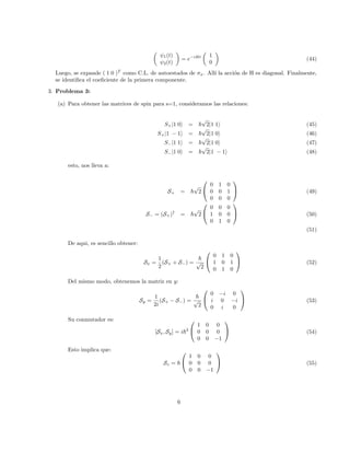 ψ1(t)
ψ2(t)

= e−iHt

1
0

(44)
Luego, se expande ( 1 0 )T
como C.L. de autoestados de σx. Allı́ la acción de H es diagonal. Finalmente,
se identifica el coeficiente de la primera componente.
3. Problema 3:
(a) Para obtener las matrices de spin para s=1, consideramos las relaciones:
S+|1 0i = ~
√
2|1 1i (45)
S+|1 − 1i = ~
√
2|1 0i (46)
S−|1 1i = ~
√
2|1 0i (47)
S−|1 0i = ~
√
2|1 − 1i (48)
esto, nos lleva a:
S+ = ~
√
2


0 1 0
0 0 1
0 0 0

 (49)
S− = (S+)†
= ~
√
2


0 0 0
1 0 0
0 1 0

 (50)
(51)
De aqui, es sencillo obtener:
Sx =
1
2
(S+ + S−) =
~
√
2


0 1 0
1 0 1
0 1 0

 (52)
Del mismo modo, obtenemos la matriz en y:
Sy =
1
2i
(S+ − S−) =
~
√
2


0 −i 0
i 0 −i
0 i 0

 (53)
Su conmutador es:
[Sx, Sy] = i~2


1 0 0
0 0 0
0 0 −1

 (54)
Esto implica que:
Sz = ~


1 0 0
0 0 0
0 0 −1

 (55)
6
 