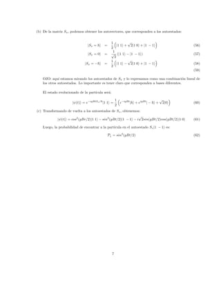 (b) De la matriz Sx, podemos obtener los autovectores, que corresponden a los autoestados:
|Sx = ~i =
1
2

|1 1i +
√
2|1 0i + |1 − 1i

(56)
|Sx = 0i =
1
√
2
(|1 1i − |1 − 1i) (57)
|Sx = −~i =
1
2

|1 1i −
√
2|1 0i + |1 − 1i

(58)
(59)
OJO: aquı́ estamos mirando los autoestados de Sx y lo expresamos como una combinación lineal de
los otros autoestados. Lo importante es tener claro que corresponden a bases diferentes.
El estado evolucionado de la partı́cula será:
|ψ(t)i = e−igBtSx/~
|1 1i =
1
2

e−igBt
|~i + eigBt
| − ~i +
√
2|0i

(60)
(c) Transformando de vuelta a los autoestados de Sz, obtenemos:
|ψ(t)i = cos2
(gBr/2)|1 1i − sin2
(gBt/2)|1 − 1i − i
√
2sin(gBt/2)cos(gBt/2)|1 0i (61)
Luego, la probabilidad de encontrar a la partı́cula en el autoestado Sz|1 − 1i es:
P↓ = sin4
(gBt/2) (62)
7
 
