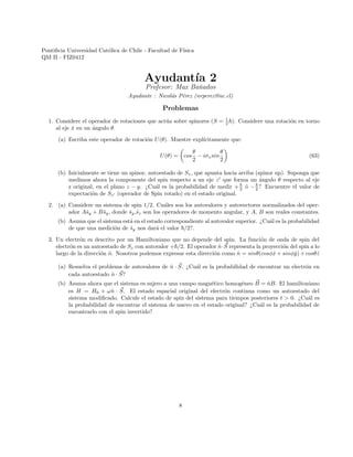 Pontificia Universidad Católica de Chile - Facultad de Fı́sica
QM II - FIZ0412
Ayudantı́a 2
Profesor: Max Bañados
Ayudante : Nicolás Pérez (nrperez@uc.cl)
Problemas
1. Considere el operador de rotaciones que actúa sobre spinores (S = 1
2 ~). Considere una rotación en torno
al eje x̂ en un ángulo θ.
(a) Escriba este operador de rotación U(θ). Muestre explı́citamente que:
U(θ) =

cos
θ
2
− iσxsin
θ
2

(63)
(b) Inicialmente se tiene un spinor, autoestado de Sz, que apunta hacia arriba (spinor up). Suponga que
medimos ahora la componente del spin respecto a un eje z0
que forma un ángulo θ respecto al eje
z original, en el plano z − y. ¿Cuál es la probabilidad de medir +~
2 ó −~
2 ? Encuentre el valor de
expectación de Sz0 (operador de Spin rotado) en el estado original.
2. (a) Considere un sistema de spin 1/2. Cuáles son los autovalores y autovectores normalizados del oper-
ador Aŝy + Bŝy, donde ŝy,ŝz son los operadores de momento angular, y A, B son reales constantes.
(b) Asuma que el sistema está en el estado correspondiente al autovalor superior. ¿Cuál es la probabilidad
de que una medición de ŝy nos dará el valor ~/2?.
3. Un electrón es descrito por un Hamiltoniano que no depende del spin. La función de onda de spin del
electrón es un autoestado de Sz con autovalor +~/2. El operador n̂· ~
S representa la proyección del spin a lo
largo de la dirección n̂. Nosotros podemos expresar esta dirección como n̂ = sinθ(cosφx̂ + sinφŷ) + cosθẑ
(a) Resuelva el problema de autovalores de n̂ · ~
S. ¿Cuál es la probabilidad de encontrar un electrón en
cada autoestado n̂ · ~
S?
(b) Asuma ahora que el sistema es sujero a una campo magnético homogéneo ~
B = n̂B. El hamiltoniano
es H = H0 + ωn̂ · ~
S. El estado espacial original del electrón continua como un autoestado del
sistema modificado. Calcule el estado de spin del sistema para tiempos posteriores t  0. ¿Cuál es
la probabilidad de encontrar el sistema de nuevo en el estado original? ¿Cuál es la probabilidad de
encontrarlo con el spin invertido?
8
 