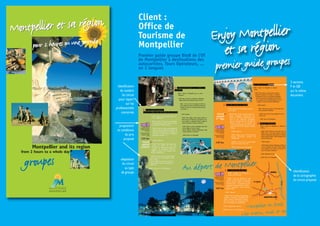 proposition
et conditions
du prix
proposé
adaptation
du circuit
au type
de groupe
identification
du numéro
du circuit
pour report
sur les
professionnels
concernés
2 versions
F et GB
sur le même
document
identification
de la cartographie
du circuit proposé
groupes
Montpellier and its region
from 2 hours to a whole day
pour 2 heures ou une journée
Montpellier et sa régionMontpellier et sa région
Enjoy Montpellier
et sa région
premier guide groupes
Client :
Office de
Tourisme de
Montpellier
Premier guide groupe BtoB de l’OT
de Montpellier à destinations des
autocaristes, Tours Opérateurs, ...
en 2 langues
 