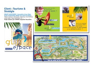 Client : Tourisme &
Stratégie
PROJET GLISS’ESPACE : Conception d’une Plate-
forme multimodale dédiée aux sports de glisse :
Téléski nautique, wake board, stade eaux vive artificiel,
canoë kayak, vague artificielle surf….
Projet soutenu par l’ANVAR Languedoc Roussillon.
Maquette : ne pas diffuser. 10/2000
Gliss
espace
,
Rien de moins qu’un concept unique au monde !Illustration du concept :
Atelier CARRAT - Architecte et graphiste - © 2000
Maquette : ne pas diffuser. 10/2000
Gliss
espace
Peut-on imaginer
un espace dédié
tant à des
événements sportifs de hhaauutt nniivveeaauu
qu’au grand public ?
Gliss
espace
,
,
Connaissez-vous un lieu
qui rassemble
40 activités de glisse ?
information :
Olivier GIROT
dence Albatros
Frédéric Mistral
GRANDE MOTTE
) 467 564 490
) 467 564 499
ur@wanadoo.fr
GlissGliss
espace
,
document à usage interne - SARL INFOTOUR
Reproduction interdite (concept JYP/CM - 01/2000)
NE PAS DIFFUSER - Maquette du 10/2000
leconcentrédepassionsleconcentrédepassions
 
