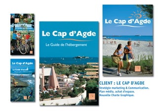 Le Guide d’accueil
Le Cap d’AgdeLe Cap d’Agde
Welcome guide • Willkommensführer
Le Cap d’Agde
Appartements, villas
Hôtels
Campings, hôtels de plein air
Résidences de Tourisme
Centres de vacances
Villages de vacances,
8
13
20
28
30
Le Guide de l’hébergement
LLee CCaapp dd’’AAggddee
LLee gguuiiddee ddeess bbaallaaddeess
Discovery guide - RoutenbeschreibungDiscovery guide - Routenbeschreibung
Le CapLe Cap d’Agde
Le Cap d’Agde,
nouvelle charte
graphique
et benchmark produits
CLIENT : LE CAP D’AGDE
Stratégie marketing & Communication.
Plan média, achat d’espace.
Nouvelle Charte Graphique.
 