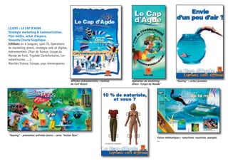 Affiches évènementiels : Festival
du Cerf Volant
Opération de marketing
direct “Coupe du Monde”
“Teasing” : cartes postales
“Teasing” - promotion activités loisirs - carte “Action Pass”
Salons thématiques : naturisme, nautisme, plongée,
...
CLIENT : LE CAP D’AGDE
Stratégie marketing & Communication.
Plan média, achat d’espace.
Nouvelle Charte Graphique.
Editions en 6 langues, spot TV, Opérations
de marketing direct, stratégie web et digital,
évènementiels (Tour de France, Coupe du
Monde de Foot, Trophée Clairefontaine, Cer-
volantissimo, ...).
Marchés France, Europe, pays émmergeants
 