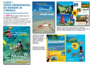 CLIENT :
COMITÉ DÉPARTEMENTAL
DU TOURISME DE
L’HÉRAULT.
Nouvelle Stratégie Marketing Direct
+ 450 % de ventes produits week end
en avant et arrière saison.
En passant d’une stratégie de mailings adréssées à
une distribution en boites géo localisées non
adressées ciblés sur les bassins émeteurs à 500 000
exemplaires.Accompagnement média et hors média.
Réservations sur site internet, mail, coupon
réponse, ...
Document 4 volets ouverts : la partie vitrine de la destination.
Rappel du contact de la centrale infos/résas du Service Loisirs Accueil ou-
vrant sur les offres produits WE à la mer, à la campagn, en ville
“Choisissez vos couleurs,
le temps d’un week-end”
Bleu à la mer, vert à la
campagne, évènements et
festivals : Montpellier
Danse, FIZ, Festival de
musique de
Radio France, ...
Présentation sous blister,
distribués dans 500 000
foyers géo-localisés ciblés.
week-end...
vous invite le temps
d’un week-end...* 500 F pour 4 jours 3 nuits en studio 3 pers. avec piscine chauffée. du 25/03 au 21/06 et du 09 au 30/09/00
avec 100€* bricolage
ou week-end plage ?
choisissez
vous invite le temps
vos couleurs
d’un week-end
e n L a n g u e d o c
une terre naturellement
riche entre le
bleu de la Méditerranée
et le jaune éclatant
du soleil des Cévennes.
de la grande bleue
envie d’un WE au bord
La côte héraultaise déroule une
centaine de kilomètres de plages
de sable fin et un espace protégé
de lidos et d’étangs unique en
Méditerranée.
en Languedoc
envie de se
mettre au vert
04 67 67 71 40
pour vos week-ends découvrez vite
la sélection des meilleures offres
d’hébergement dans l’Hérault.
choisissez
vos couleurs
Ici, l’eau est reine : rivières
et lacs se succèdent
pour de rafraîchissantes bai-
gnades.
Sète où la guitare “au grand Georges”
permit de croquer avec gourmandise
ces hommes qui ont fait de la mer
leur gagne-pain et leur culture.
Lac du Salagou
 