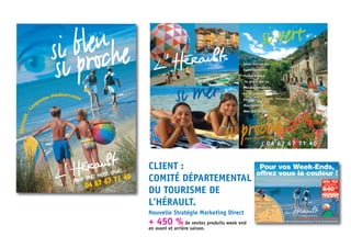 si bleu
si proche
pour mes week-ends...
Hérault-La
nguedoc Méditerranée
04 67 67 71 40
Pour vos week-ends ...
Pour vos week-ends ...
& 04 67 67 71 40
si vert
si proche
si mer,
Une terre na-
turellement
riche entre
le bleu de la
Méditerranée
et le jaune
éclatant
du soleil
des Cévennes.
CLIENT :
COMITÉ DÉPARTEMENTAL
DU TOURISME DE
L’HÉRAULT.
Nouvelle Stratégie Marketing Direct
+ 450 % de ventes produits week end
en avant et arrière saison.
 