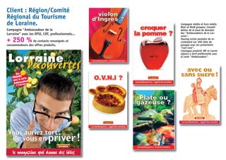 Client : Région/Comité
Régional du Tourisme
de Loraine.
Campagne “Ambassadeur de la
Lorraine” avec les OTSI, CDT, professionnels...
+ 250 % de contacts renseignés et
consommateurs des offres produits.
Campagne média et hors média
BtoC et BtoB groupes. Consoli-
dation de la base de données
des “Ambassadeurs de la Lor-
raine”.
Teasing cartes postales de re-
crutement sur 300 sites de
passgae avec les présentoirs
“Cart Com”.
Catalogue produits WE et courts
séjours à tarif préférentiel avec
la carte “Ambassadeur”.
Lorraine
DécouvertesDécouvertes
Vous auriez tort
de vous enpriver!
le magazine qui donne des idées
avec la cartePROMOS
Des
Ambassadeur
à l’intérieur
avec ou
sans sucre?
“Lorraine Découvertes”, l’appétit des curiosités.
 