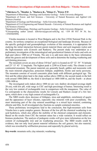 Preliminary investigations of high-mountain soils from Bulgaria – Vitosha Mountain
1
    *Zhivkova N., 2Mentler A. 3Markova K., 4Ottner F., 5Petrov P.P.
1
  Department of Mineralogy, Petrology and Economic Geology – Sofia University (Bulgaria)
2
  Department of Forest- and Soil Sciences - University of Natural Resources and Applied Life
Sciences (Austria)
3
  Department of Geology and Paleontology – Sofia University (Bulgaria)
4
  Department of Civil Engineering and Natural Hazards - University of Natural Resources and Applied
Life Sciences (Austria)
5
  Department of Mineralogy, Petrology and Economic Geology – Sofia University (Bulgaria)
*Corresponding author (email: nzhivkova@gea.uni-sofia.bg; tel. +359 88 853 54 36; fax.
+35929445098)

     Vitosha mountain is located in West Bulgaria and is the first (1934) National Park in the
country. Its territory comprises an exceptional biological and landscape diversity. Because of
the specific geological and geomorphologic evolution of this mountain, it is appropriate for
studying the initial interaction between parent material (basic and acid magmatic rocks) and
the high-mountain soils (Litosols and Rankers). The present study was undertaken as a
preliminary investigation of the mineralogical and geochemical features of rocks and soils on
high part (above 1800 m) of Vitosha. The aim is to add more data to the basic information
about the genesis and development of those soils and to determine the leading weathering and
soil-forming processes.
     The mountain covers an area of about 310 km2 and it is located on 42° 32´ 39´´ N latitude
and 23° 15´ 43´´ E longitude. The highest peak is 2290 m (Cherni vruh). The climate is cool
continental-mountain. The parent materials are generally basalt, gabbro and monzonite with
the main minerals plagioclase, potassium feldspar, amphibole, biotite and rarely pyroxene.
The mountain consists of several concentric plain lands with different geological age. The
first and the oldest plain land is the slope surface above 2000 m; the second stands in the belt
with around 1800-2000 m; the third is developed at 1400-1600 m, and the fourth - at about
1200-1400 m.
     The investigated soils (taken above 1800 m) are very shallow developed (average depth
20 cm), with low pH, wide range in CEC and high percentage of humus. Interesting result is
the very low content of exchangeable iron in comparison with the manganese. The value of
Ca corresponds to the characteristic results for Litosols and Rankers except of a few hot-
spots, which show a very high content of exchangeable Ca.
     The XRD results show decrease of feldspars, mica and amphibole, enrichment of quartz
and the appearance of layer silicates, especially clay minerals with poor crystallinity. The
most interesting part of the clay mineral assemblage is a mixed layer mineral, containing
chlorite and illite. In all investigated clay fractions no sample contained smectites.
     Those preliminary investigations lead to the conclusion, that high-mountain soils from
Vitosha have a quite complex genesis. Because of the low pH the chemical weathering is an
acid hydrolysis, which also affects the mobility of the chemical components and elements.
Based on the results from CEC the nutrient status has a wide variation. It would reflect on
biomass production. The analysis of pedogenic oxides will give more information on the low
content of exchangeable iron and on weathering processes. The XRD results could be
evidence, that not only local parent material influences the soil genesis, but also material,
which was reworked by solifluction processes and especially by glacial activity.

Key-words: mountain soils; clay minerals; weathering.




458
 