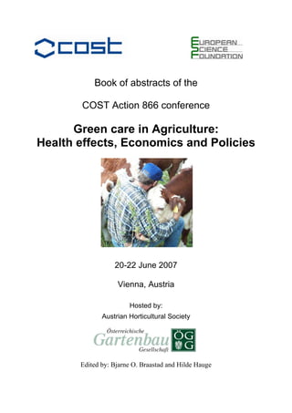 Book of abstracts of the

       COST Action 866 conference

      Green care in Agriculture:
Health effects, Economics and Policies




                  20-22 June 2007

                   Vienna, Austria

                       Hosted by:
              Austrian Horticultural Society




       Edited by: Bjarne O. Braastad and Hilde Hauge
 