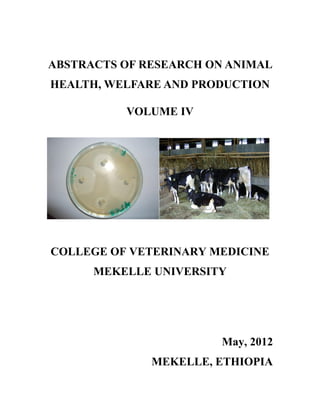 ABSTRACTS OF RESEARCH ON ANIMAL
HEALTH, WELFARE AND PRODUCTION

          VOLUME IV




COLLEGE OF VETERINARY MEDICINE
      MEKELLE UNIVERSITY




                        May, 2012
              MEKELLE, ETHIOPIA
 