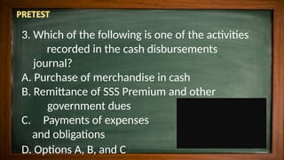 3. Which of the following is one of the activities
recorded in the cash disbursements
journal?
A. Purchase of merchandise in cash
B. Remittance of SSS Premium and other
government dues
C. Payments of expenses
and obligations
D. Options A, B, and C
 