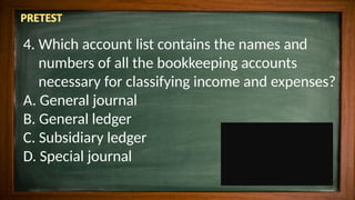 4. Which account list contains the names and
numbers of all the bookkeeping accounts
necessary for classifying income and expenses?
A. General journal
B. General ledger
C. Subsidiary ledger
D. Special journal
 