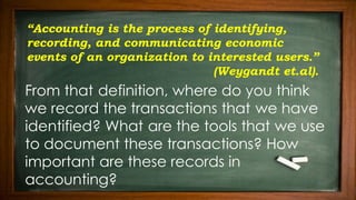“Accounting is the process of identifying,
recording, and communicating economic
events of an organization to interested users.”
(Weygandt et.al).
From that definition, where do you think
we record the transactions that we have
identified? What are the tools that we use
to document these transactions? How
important are these records in
accounting?
 