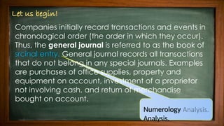 Companies initially record transactions and events in
chronological order (the order in which they occur).
Thus, the general journal is referred to as the book of
srcinal entry. General journal records all transactions
that do not belong in any special journals. Examples
are purchases of office supplies, property and
equipment on account, investment of a proprietor
not involving cash, and return of merchandise
bought on account.
Numerology
Analysis.
 
